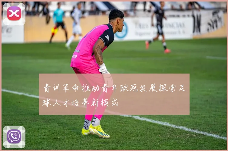 青训革命推动青年欧冠发展探索足球人才培养新模式