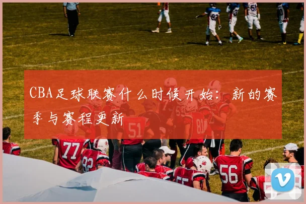 CBA足球联赛什么时候开始：新的赛季与赛程更新