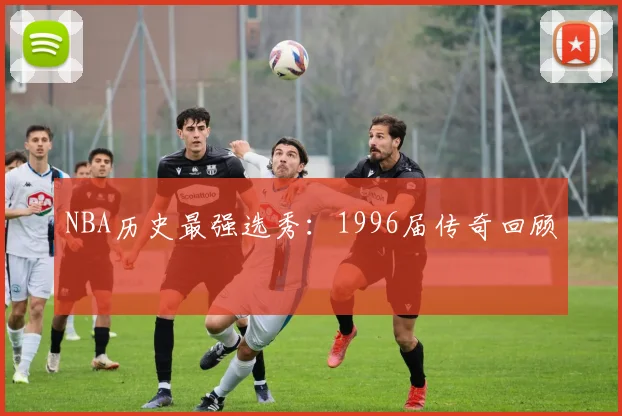NBA历史最强选秀：1996届传奇回顾
