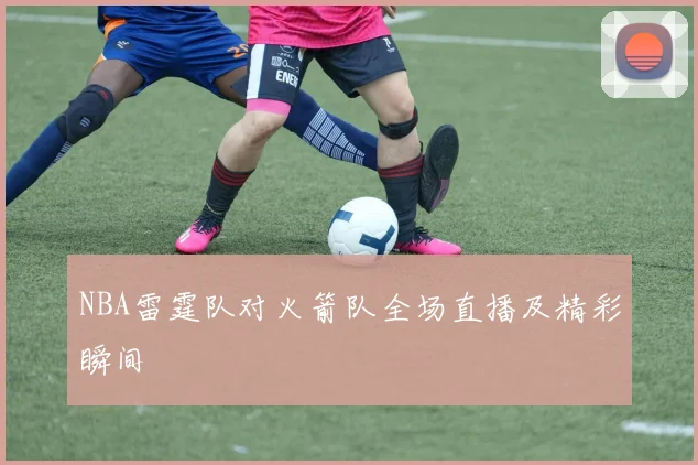 NBA雷霆队对火箭队全场直播及精彩瞬间