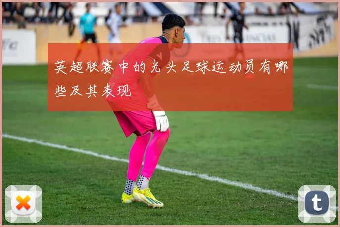英超联赛中的光头足球运动员有哪些及其表现
