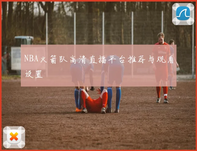 NBA火箭队高清直播平台推荐与观看设置